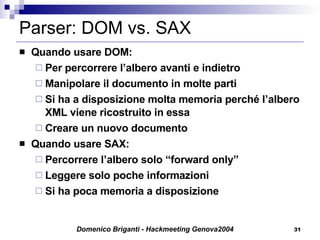 Parser: DOM vs. SAX Quando usare DOM: Per percorrere l’albero avanti e indietro Manipolare il documento in molte parti Si ha a disposizione molta memoria perché l’albero XML viene ricostruito in essa Creare un nuovo documento Quando usare SAX: Percorrere l’albero solo “forward only” Leggere solo poche informazioni Si ha poca memoria a disposizione 