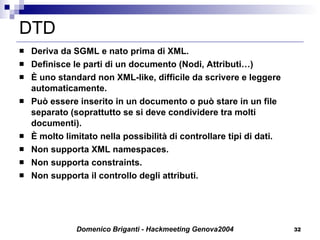 DTD Deriva da SGML e nato prima di XML. Definisce le parti di un documento (Nodi, Attributi…) È uno standard non XML-like, difficile da scrivere e leggere automaticamente. Può essere inserito in un documento o può stare in un file separato (soprattutto se si deve condividere tra molti documenti). È molto limitato nella possibilità di controllare tipi di dati. Non supporta XML namespaces.  Non supporta  constraints. Non supporta il controllo degli attributi. 