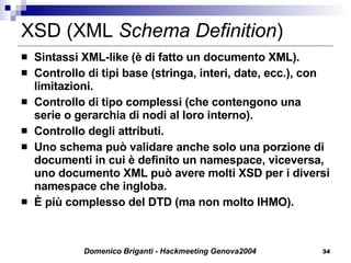 XSD (XML  Schema Definition ) Sintassi XML-like (è di fatto un documento XML). Controllo di tipi base (stringa, interi, date, ecc.), con limitazioni. Controllo di tipo complessi (che contengono una serie o gerarchia di nodi al loro interno). Controllo degli attributi. Uno schema può validare anche solo una porzione di documenti in cui è definito un namespace, viceversa, uno documento XML può avere molti XSD per i diversi namespace che ingloba. È più complesso del DTD (ma non molto IHMO). 