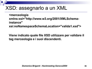 XSD: assegnarlo a un XML <merceologia xmlns:xsi="http://www.w3.org/2001/XMLSchema-instance" xsi:noNamespaceSchemaLocation="valida1.xsd"> Viene indicato quale file XSD utilizzare per validare il tag merceologia e i suoi discendenti. 