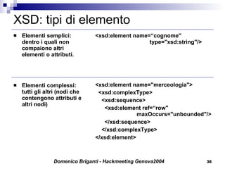 XSD: tipi di elemento Elementi semplici: dentro i quali non compaiono altri elementi o attributi. Elementi complessi: tutti gli altri (nodi che contengono attributi e altri nodi) <xsd:element name=“cognome"    type="xsd:string"/> <xsd:element name="merceologia"> <xsd:complexType> <xsd:sequence> <xsd:element ref=“row"    maxOccurs="unbounded"/> </xsd:sequence> </xsd:complexType> </xsd:element> 