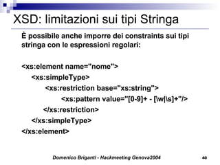 XSD: limitazioni sui tipi Stringa È possibile anche imporre dei constraints sui tipi stringa con le espressioni regolari: <xs:element name="nome">   <xs:simpleType>   <xs:restriction base="xs:string">     <xs:pattern value="[0-9]+ - [\w|\s]+"/>   </xs:restriction>   </xs:simpleType> </xs:element> 