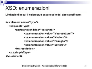 XSD: enumerazioni Limitazioni in cui il valore può essere solo del tipo specificato: <xs:element name="type"> <xs:simpleType> <xs:restriction base="xs:string"> <xs:enumeration value="Macrosettore"/> <xs:enumeration value="Medium"/> <xs:enumeration value="Famiglia"/> <xs:enumeration value="Settore"/> </xs:restriction> </xs:simpleType> </xs:element> 