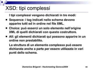 XSD: tipi complessi I tipi complessi vengono dichiarati in tre modi: Sequence: i tag indicati nello schema devono apparire tutti ed in ordine nel file XML. Choice: può esserci un solo elemento nell’origine XML di quelli dichiarati con questo costruttore. All: gli elementi dichiarati qui possono apparire in un ordine non prestabilito. La struttura di un elemento complesso può essere dichiarata anche a parte per essere utilizzata in vari punti dello schema. 