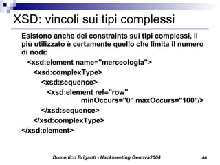 XSD: vincoli sui tipi complessi Esistono anche dei constraints sui tipi complessi, il più utilizzato è certamente quello che limita il numero di nodi:   <xsd:element name="merceologia">   <xsd:complexType>   <xsd:sequence>   <xsd:element ref="row"   minOccurs="0" maxOccurs="100"/>   </xsd:sequence>   </xsd:complexType> </xsd:element> 