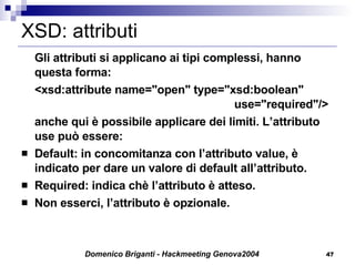 XSD: attributi Gli attributi si applicano ai tipi complessi, hanno questa forma: <xsd:attribute name="open" type="xsd:boolean"  use="required"/> anche qui è possibile applicare dei limiti. L’attributo use può essere: Default: in concomitanza con l’attributo value, è indicato per dare un valore di default all’attributo. Required: indica chè l’attributo è atteso. Non esserci, l’attributo è opzionale. 