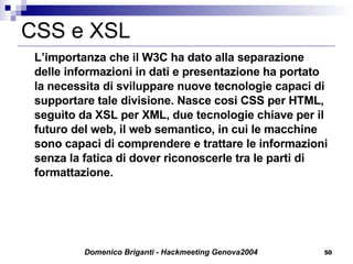 CSS e XSL L’importanza che il W3C ha dato alla separazione delle informazioni in dati e presentazione ha portato la necessita di sviluppare nuove tecnologie capaci di supportare tale divisione. Nasce cosi CSS per HTML, seguito da XSL per XML, due tecnologie chiave per il futuro del web, il web semantico, in cui le macchine sono capaci di comprendere e trattare le informazioni senza la fatica di dover riconoscerle tra le parti di formattazione. 