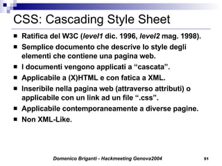 CSS: Cascading Style Sheet  Ratifica del W3C ( level1  dic. 1996,  level2  mag. 1998). Semplice documento che descrive lo style degli elementi che contiene una pagina web. I documenti vengono applicati a “cascata”. Applicabile a (X)HTML e con fatica a XML. Inseribile nella pagina web (attraverso attributi) o applicabile con un link ad un file “.css”. Applicabile contemporaneamente a diverse pagine. Non XML-Like. 