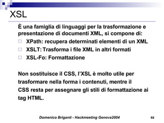 XSL È una famiglia di linguaggi per la trasformazione e presentazione di documenti XML, si compone di: XPath: recupera determinati elementi di un XML  XSLT: Trasforma i file XML in altri formati XSL-Fo: Formattazione Non sostituisce il CSS, l’XSL è molto utile per trasformare nella forma i contenuti, mentre il CSS resta per assegnare gli stili di formattazione ai tag HTML. 