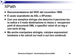 XPath Raccomandazione del W3C del novembre 1999. È usato soprattutto da XSL e XPointer. Con una semplice stringa che descrive il percorso tra la radice e il nodo destinazione si riesce a  recuperare parti di documenti XML o specifici valori di un tag o una serie di tag. Ma anche manipolare stringhe, valutare espressioni booleane o far calcoli sui nodi o sui loro contenuti. 