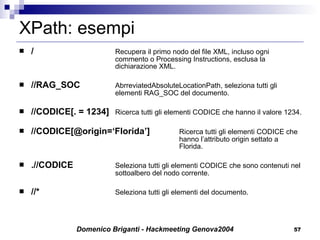 XPath: esempi /   Recupera il primo nodo del file XML, incluso ogni  commento o Processing Instructions, esclusa la  dichiarazione XML. //RAG_SOC  AbrreviatedAbsoluteLocationPath, seleziona tutti gli  elementi RAG_SOC del documento. //CODICE[. = 1234]   Ricerca tutti gli elementi CODICE che hanno il valore 1234. //CODICE[@origin=‘Florida’]   Ricerca tutti gli elementi CODICE che  hanno l’attributo origin settato a  Florida. .//CODICE   Seleziona tutti gli elementi CODICE che sono contenuti nel  sottoalbero del nodo corrente. //*  Seleziona tutti gli elementi del documento. 