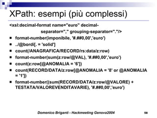 XPath: esempi (più complessi) <xsl:decimal-format name="euro" decimal- separator="," grouping-separator="."/> format-number(imponibile, '#.##0,00','euro') ../@bordi[. = 'solid'] count(/ANAGRAFICA/RECORD/rs:data/z:row) format-number(sum(z:row/@VAL), '#.##0,00','euro') count(z:row[@ANOMALIA = '6']) count(RECORD/DATA/z:row[@ANOMALIA = '8' or @ANOMALIA = '1']) format-number((sum(RECORD/DATA/z:row/@VALORE) + TESTATA/VALOREVENDITAVARIE), '#.##0,00','euro') 