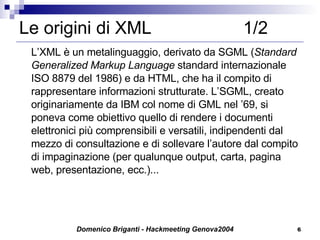 Le origini di XML  1/2 L’XML è un metalinguaggio, derivato da SGML ( Standard Generalized Markup Language  standard internazionale ISO 8879 del 1986) e da HTML, che ha il compito di rappresentare informazioni strutturate. L’SGML, creato originariamente da IBM col nome di GML nel ’69, si poneva come obiettivo quello di rendere i documenti elettronici più comprensibili e versatili, indipendenti dal mezzo di consultazione e di sollevare l’autore dal compito di impaginazione (per qualunque output, carta, pagina web, presentazione, ecc.)...  