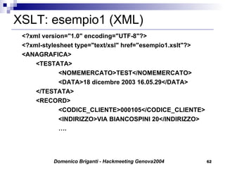 XSLT: esempio1 (XML) <?xml version="1.0" encoding="UTF-8"?> <?xml-stylesheet type="text/xsl" href="esempio1.xslt"?> <ANAGRAFICA> <TESTATA> <NOMEMERCATO>TEST</NOMEMERCATO> <DATA>18 dicembre 2003 16.05.29</DATA> </TESTATA> <RECORD> <CODICE_CLIENTE>000105</CODICE_CLIENTE> <INDIRIZZO>VIA BIANCOSPINI 20</INDIRIZZO> … . 