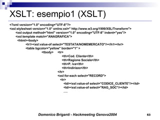 XSLT: esempio1 (XSLT) <?xml version="1.0" encoding="UTF-8"?> <xsl:stylesheet version="1.0" xmlns:xsl=" http://www.w3.org/1999/XSL/Transform"> <xsl:output method="html" version="1.0" encoding="UTF-8" indent="yes"/> <xsl:template match="ANAGRAFICA">   <html><body> <h1><xsl:value-of select="TESTATA/NOMEMERCATO"/></h1><hr/> <table bgcolor="yellow" border="1" > <tbody> <tr>     <th>Cod. Cliente</th>   <th>Ragione Sociale</th>   <th>P. iva</th>   <th>Indirizzo</th> </tr> <xsl:for-each select="RECORD">   <tr>   <td><xsl:value-of select="CODICE_CLIENTE"/></td>   <td><xsl:value-of select="RAG_SOC"/></td>   … . 