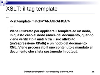XSLT: il tag template  … <xsl:template match="ANAGRAFICA"> … Viene utilizzato per applicare il template ad un nodo, in questo caso al nodo radice del documento, quando viene verificato il match tra il suo attributo (un’espressione XPath) e un nodo del documento XML. Viene processato il suo contenuto e mandato al documento che si sta costruendo in output. 