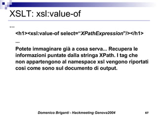 XSLT: xsl:value-of … <h1><xsl:value-of select=“ XPathExpression "/></h1> ... Potete immaginare già a cosa serva... Recupera le informazioni puntate dalla stringa XPath. I tag che non appartengono al namespace xsl vengono riportati cosi come sono sul documento di output. 