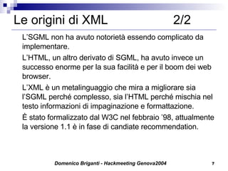 Le origini di XML  2/2 L’SGML non ha avuto notorietà essendo complicato da implementare. L’HTML, un altro derivato di SGML, ha avuto invece un successo enorme per la sua facilità e per il boom dei web browser.  L’XML è un metalinguaggio che mira a migliorare sia l’SGML perché complesso, sia l’HTML perché mischia nel testo informazioni di impaginazione e formattazione.  È stato formalizzato dal W3C nel febbraio ’98, attualmente la versione 1.1 è in fase di candiate recommendation. 