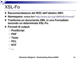 XSL-Fo Raccomandazione del W3C dell’ottobre 2001.  Namespace:  xmlns:fo=“ http://www.w3.org/1999/XSL/Format ” Trasforma un documento XML in uno Formattato secondo un determinato XSL-Fo. Formati di output: PostScript PDF Testo PCL RTF … 