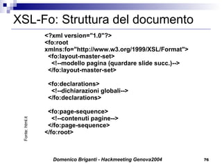 XSL-Fo: Struttura del documento <?xml version="1.0"?> <fo:root xmlns:fo="http://www.w3.org/1999/XSL/Format">   <fo:layout-master-set>         <!--modello pagina (quardare slide succ.)-->   </fo:layout-master-set>   <fo:declarations>     <!--dichiarazioni globali-->   </fo:declarations>      <fo:page-sequence>     <!--contenuti pagine-->   </fo:page-sequence> </fo:root> Fonte: html.it 