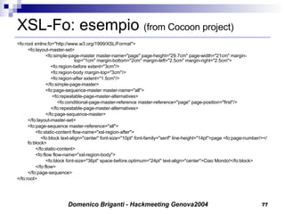 XSL-Fo: esempio  (from Cocoon project) <fo:root xmlns:fo="http://www.w3.org/1999/XSL/Format"> <fo:layout-master-set> <fo:simple-page-master master-name="page" page-height="29.7cm" page-width="21cm" margin- top="1cm" margin-bottom="2cm" margin-left="2.5cm" margin-right="2.5cm">   <fo:region-before extent="3cm"/>   <fo:region-body margin-top="3cm"/>   <fo:region-after extent="1.5cm"/> </fo:simple-page-master> <fo:page-sequence-master master-name="all">   <fo:repeatable-page-master-alternatives>   <fo:conditional-page-master-reference master-reference="page" page-position="first"/>   </fo:repeatable-page-master-alternatives> </fo:page-sequence-master> </fo:layout-master-set> <fo:page-sequence master-reference="all">   <fo:static-content flow-name="xsl-region-after">   <fo:block text-align="center" font-size="10pt" font-family="serif" line-height="14pt">page <fo:page-number/></fo:block>   </fo:static-content>   <fo:flow flow-name="xsl-region-body"> <fo:block font-size="36pt" space-before.optimum="24pt" text-align="center">Ciao Mondo!</fo:block>   </fo:flow> </fo:page-sequence> </fo:root> 