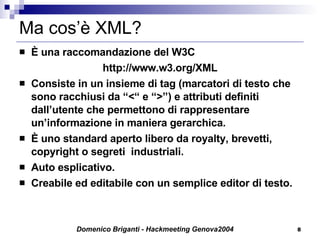 Ma cos’è XML? È una raccomandazione del W3C http://www.w3.org/XML Consiste in un insieme di tag (marcatori di testo che sono racchiusi da “<“ e “>”) e attributi definiti dall’utente che permettono di rappresentare un’informazione in maniera gerarchica. È uno standard aperto libero da royalty, brevetti,  copyright o segreti  industriali. Auto esplicativo. Creabile ed editabile con un semplice editor di testo. 