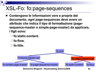 XSL-Fo: fo:page-sequences Contengono le informazioni vere e proprie del documento, ogni page-sequences deve avere un attributo che indica il tipo di formattazione (page-sequence-master o simple-page-master) da applicare, i figli sono: fo:static-content. fo:flow. fo:title. fo:simple-page-master fo:root fo:page-sequences fo:layout-master-set fo:page-sequence-master fo:static-content fo:flow 