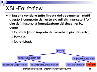 XSL-Fo: fo:flow Il tag che contiene tutto il resto del documento. Infatti questo è comporto dal testo e dagli altri marcatori fo:* che definiscono la formattazione del documento, come: fo:block (il più importante, nonché il più utilizzato). fo:table. fo:list-block. fo:simple-page-master fo:root fo:page-sequences fo:layout-master-set fo:page-sequence-master fo:static-content fo:flow 