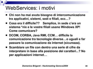WebServices: i motivi Chi non ha mai avuto bisogno di intercomunicazione tra applicativi, sistemi, sedi e filiali, ecc…? Cosa era il difficile?? Semplice, in sede c’era un sistema *nix e le vostre filiali usano Windows XP! Come comunicare? DCOM, CORBA, Java RMI, CCM… difficile la comunicazione tra tecnologie diverse…o uguali e far passare la comunicazione da internet (sicurezza). Scambiare un file con dentro una serie di cifre da interpretare in base alla posizione dei caratteri...? No per applicazioni internet… 