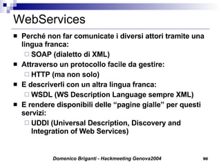 WebServices Perché non far comunicate i diversi attori tramite una lingua franca: SOAP (dialetto di XML) Attraverso un protocollo facile da gestire: HTTP (ma non solo) E descriverli con un altra lingua franca: WSDL (WS Description Language sempre XML) E rendere disponibili delle “pagine gialle” per questi servizi: UDDI (Universal Description, Discovery and Integration of Web Services) 