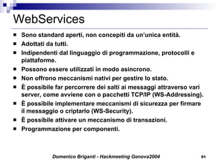 WebServices Sono standard aperti, non concepiti da un’unica entità. Adottati da tutti. Indipendenti dal linguaggio di programmazione, protocolli e piattaforme. Possono essere utilizzati in modo asincrono. Non offrono meccanismi nativi per gestire lo stato. È possibile far percorrere dei salti ai messaggi attraverso vari server, come avviene con o pacchetti TCP/IP (WS-Addressing). È possibile implementare meccanismi di sicurezza per firmare il messaggio o criptarlo (WS-Security). È possibile attivare un meccanismo di transazioni.  Programmazione per componenti. 