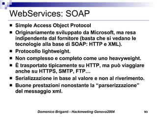 WebServices: SOAP Simple Access Object Protocol Originariamente sviluppato da Microsoft, ma resa indipendente dal fornitore (basta che si vedano le tecnologie alla base di SOAP: HTTP e XML). Protocollo lightweight. Non complesso e completo come uno heavyweight. È trasportato tipicamente su HTTP, ma può viaggiare anche su HTTPS, SMTP, FTP… Serializzazione in base al valore e non al riverimento. Buone prestazioni nonostante la “parserizzazione” del messaggio xml. 