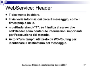 WebService: Header Tipicamente in chiaro. Invia varie informazioni circa il messaggio, come il timestamp o un id. mustUnderstand=“1”: se 1 indica al server che nell’Header sono contenute informazioni importanti per l’esecuzione del metodo. Actor=“urn:temp”: utilizzato da WS-Routing per identificare il destinatario del messaggio. 