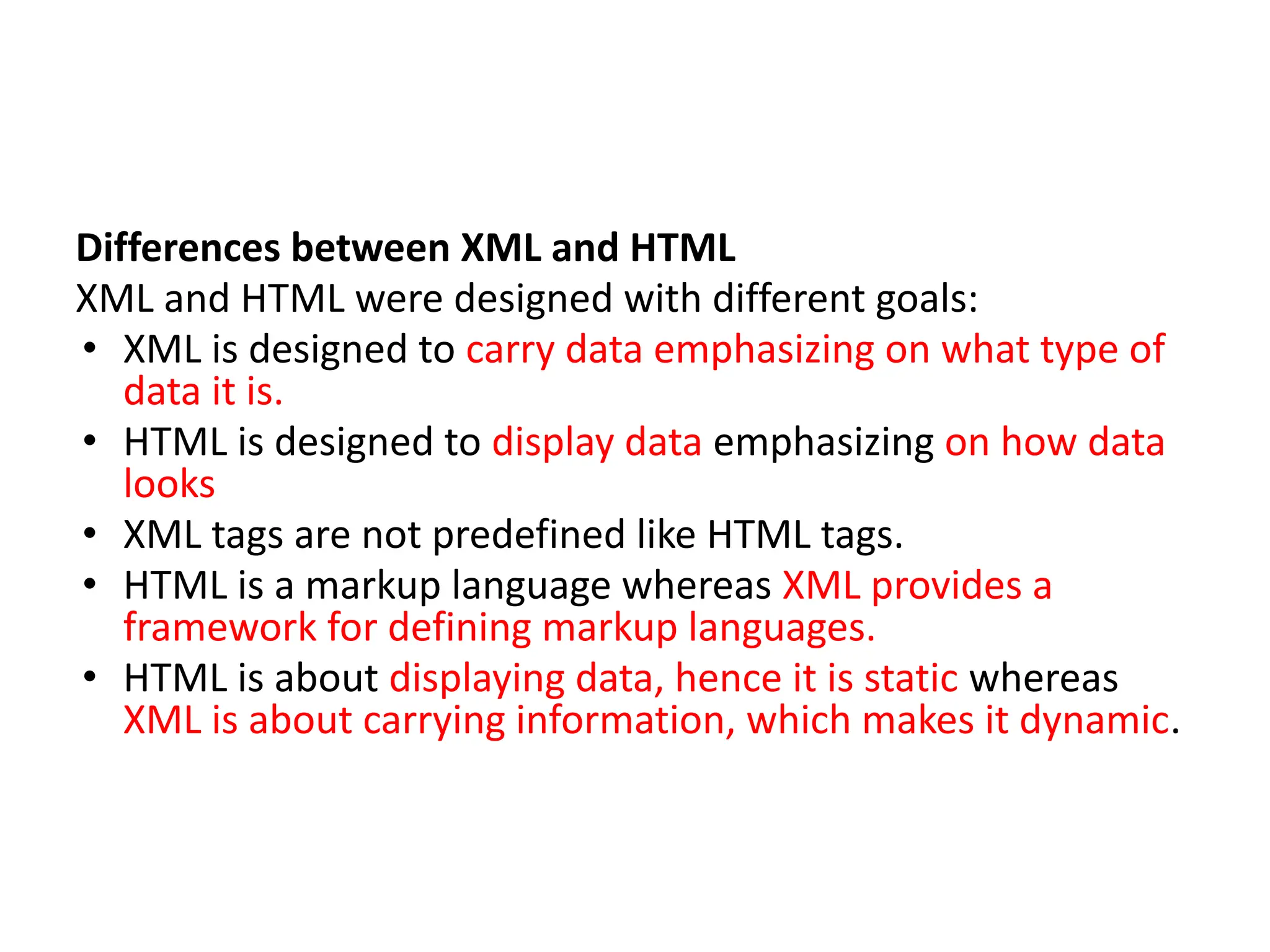 Differences between XML and HTML XML and HTML were designed with different goals: • XML is designed to carry data emphasizing on what type of data it is. • HTML is designed to display data emphasizing on how data looks • XML tags are not predefined like HTML tags. • HTML is a markup language whereas XML provides a framework for defining markup languages. • HTML is about displaying data, hence it is static whereas XML is about carrying information, which makes it dynamic. 