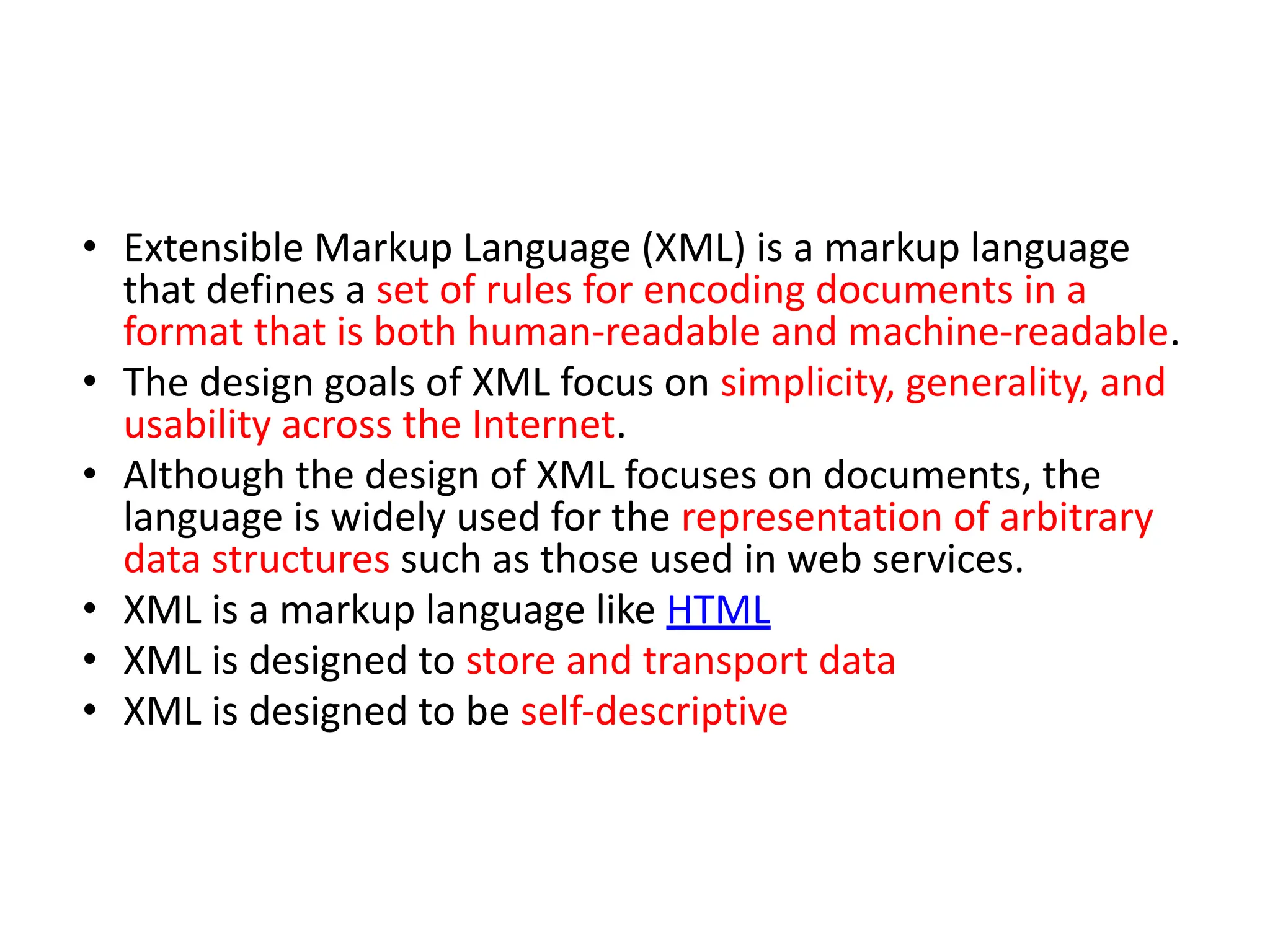 • Extensible Markup Language (XML) is a markup language that defines a set of rules for encoding documents in a format that is both human-readable and machine-readable. • The design goals of XML focus on simplicity, generality, and usability across the Internet. • Although the design of XML focuses on documents, the language is widely used for the representation of arbitrary data structures such as those used in web services. • XML is a markup language like HTML • XML is designed to store and transport data • XML is designed to be self-descriptive 