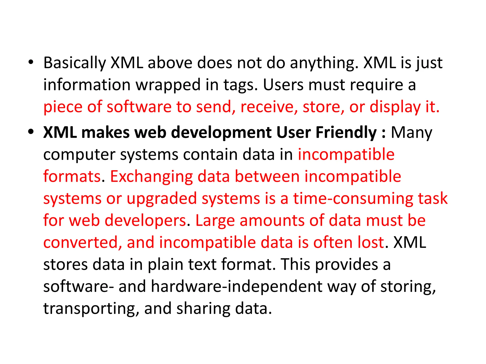 • Basically XML above does not do anything. XML is just information wrapped in tags. Users must require a piece of software to send, receive, store, or display it. • XML makes web development User Friendly : Many computer systems contain data in incompatible formats. Exchanging data between incompatible systems or upgraded systems is a time-consuming task for web developers. Large amounts of data must be converted, and incompatible data is often lost. XML stores data in plain text format. This provides a software- and hardware-independent way of storing, transporting, and sharing data. 