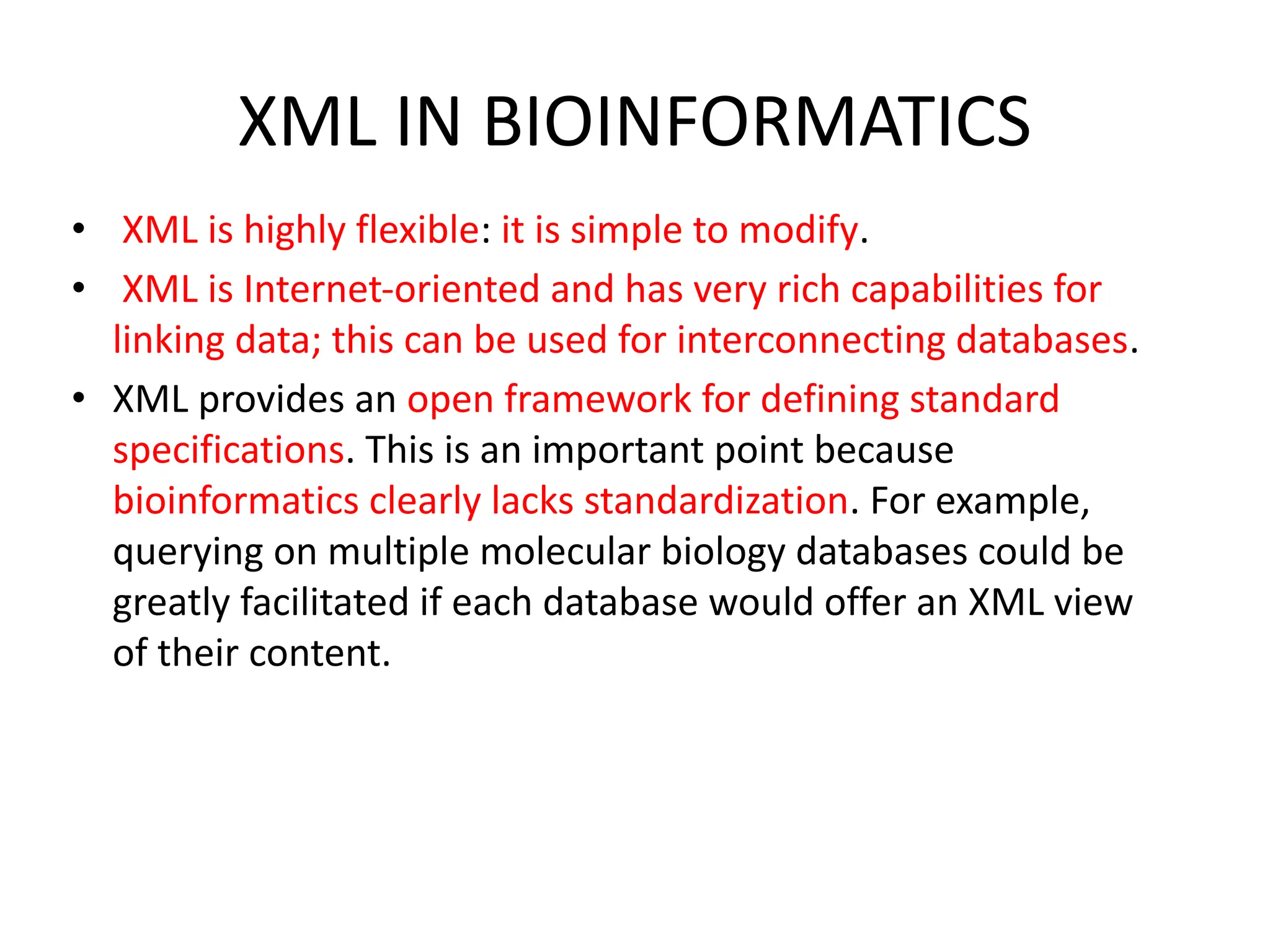 XML IN BIOINFORMATICS • XML is highly flexible: it is simple to modify. • XML is Internet-oriented and has very rich capabilities for linking data; this can be used for interconnecting databases. • XML provides an open framework for defining standard specifications. This is an important point because bioinformatics clearly lacks standardization. For example, querying on multiple molecular biology databases could be greatly facilitated if each database would offer an XML view of their content. 