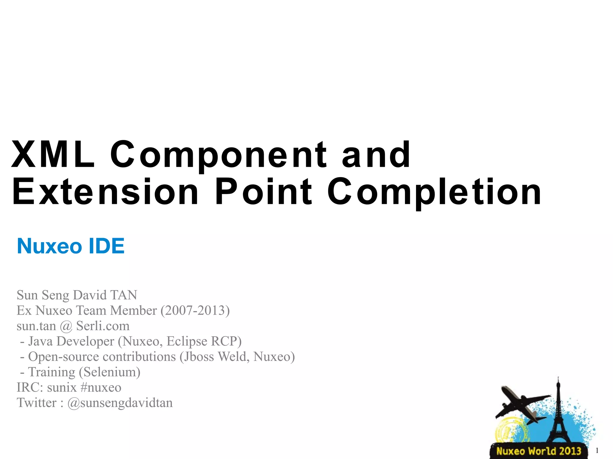 XML Component and
Extension Point Completion
Nuxeo IDE
Sun Seng David TAN
Ex Nuxeo Team Member (2007-2013)
SERLI
- Java Developer (Nuxeo, Eclipse RCP)
- Open-source contributions (Jboss Weld, Nuxeo)
- Training (Selenium) / Talk (Concordion – Breizhcamp)
1