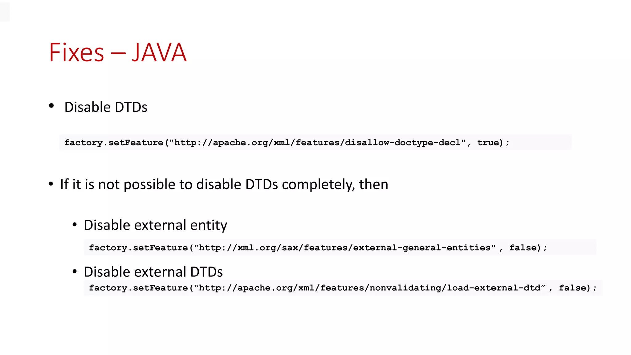 Fixes – JAVA
• Disable DTDs
• If it is not possible to disable DTDs completely, then
• Disable external entity
• Disable external DTDs
factory.setFeature("http://apache.org/xml/features/disallow-doctype-decl", true);
factory.setFeature("http://xml.org/sax/features/external-general-entities" , false);
factory.setFeature(“http://apache.org/xml/features/nonvalidating/load-external-dtd” , false);
 