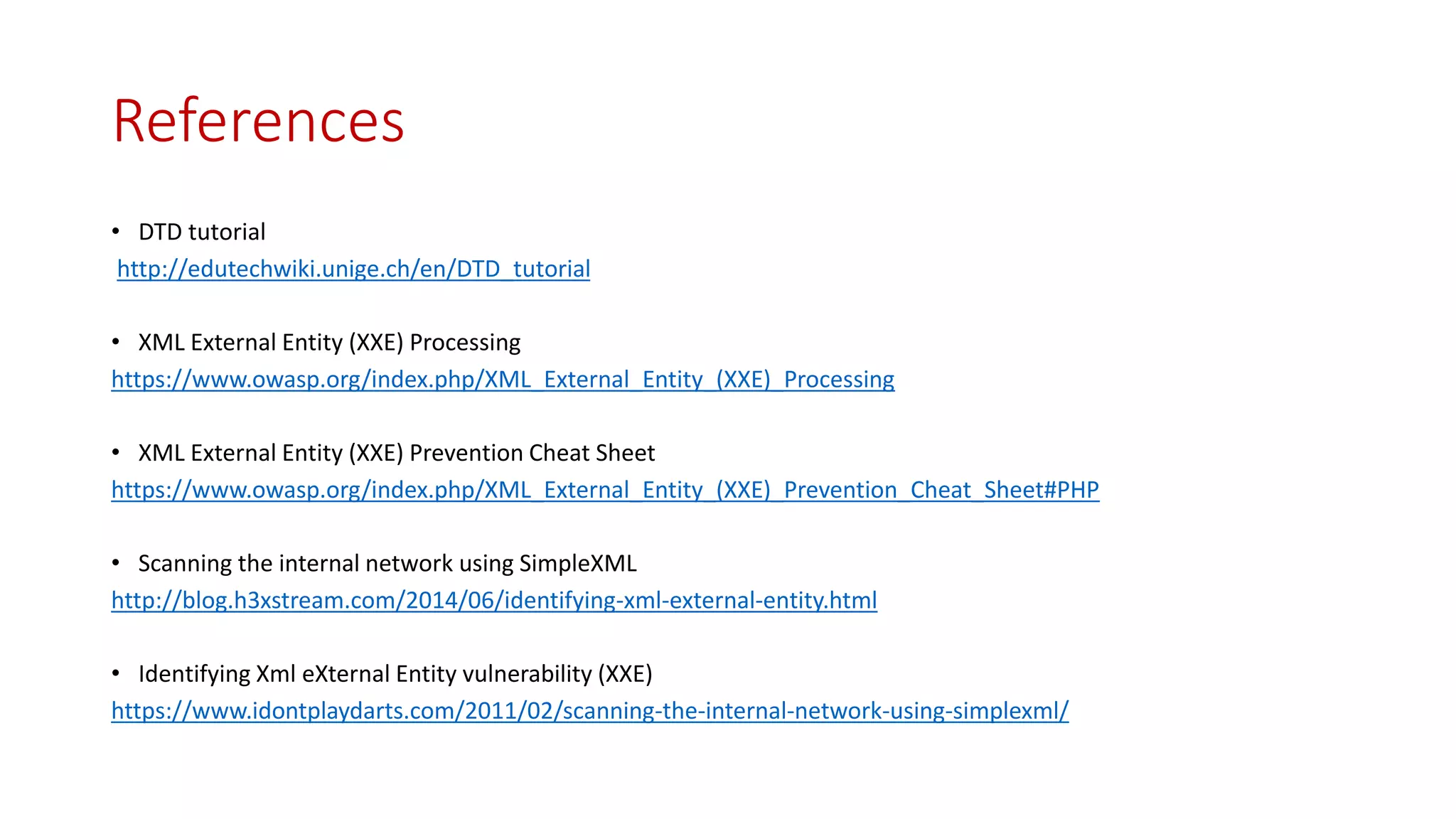 References
• DTD tutorial
http://edutechwiki.unige.ch/en/DTD_tutorial
• XML External Entity (XXE) Processing
https://www.owasp.org/index.php/XML_External_Entity_(XXE)_Processing
• XML External Entity (XXE) Prevention Cheat Sheet
https://www.owasp.org/index.php/XML_External_Entity_(XXE)_Prevention_Cheat_Sheet#PHP
• Scanning the internal network using SimpleXML
http://blog.h3xstream.com/2014/06/identifying-xml-external-entity.html
• Identifying Xml eXternal Entity vulnerability (XXE)
https://www.idontplaydarts.com/2011/02/scanning-the-internal-network-using-simplexml/
 