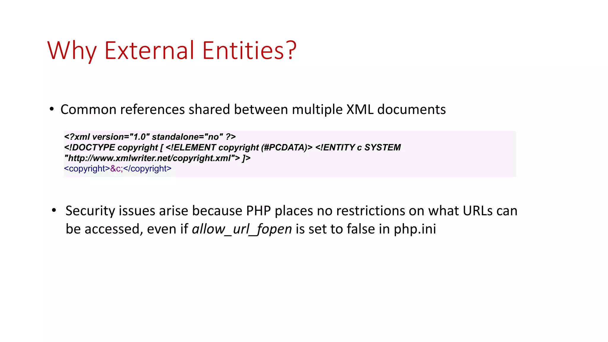 • Common references shared between multiple XML documents
<?xml version="1.0" standalone="no" ?>
<!DOCTYPE copyright [ <!ELEMENT copyright (#PCDATA)> <!ENTITY c SYSTEM
"http://www.xmlwriter.net/copyright.xml"> ]>
<copyright>&c;</copyright>
Why External Entities?
• Security issues arise because PHP places no restrictions on what URLs can
be accessed, even if allow_url_fopen is set to false in php.ini
 