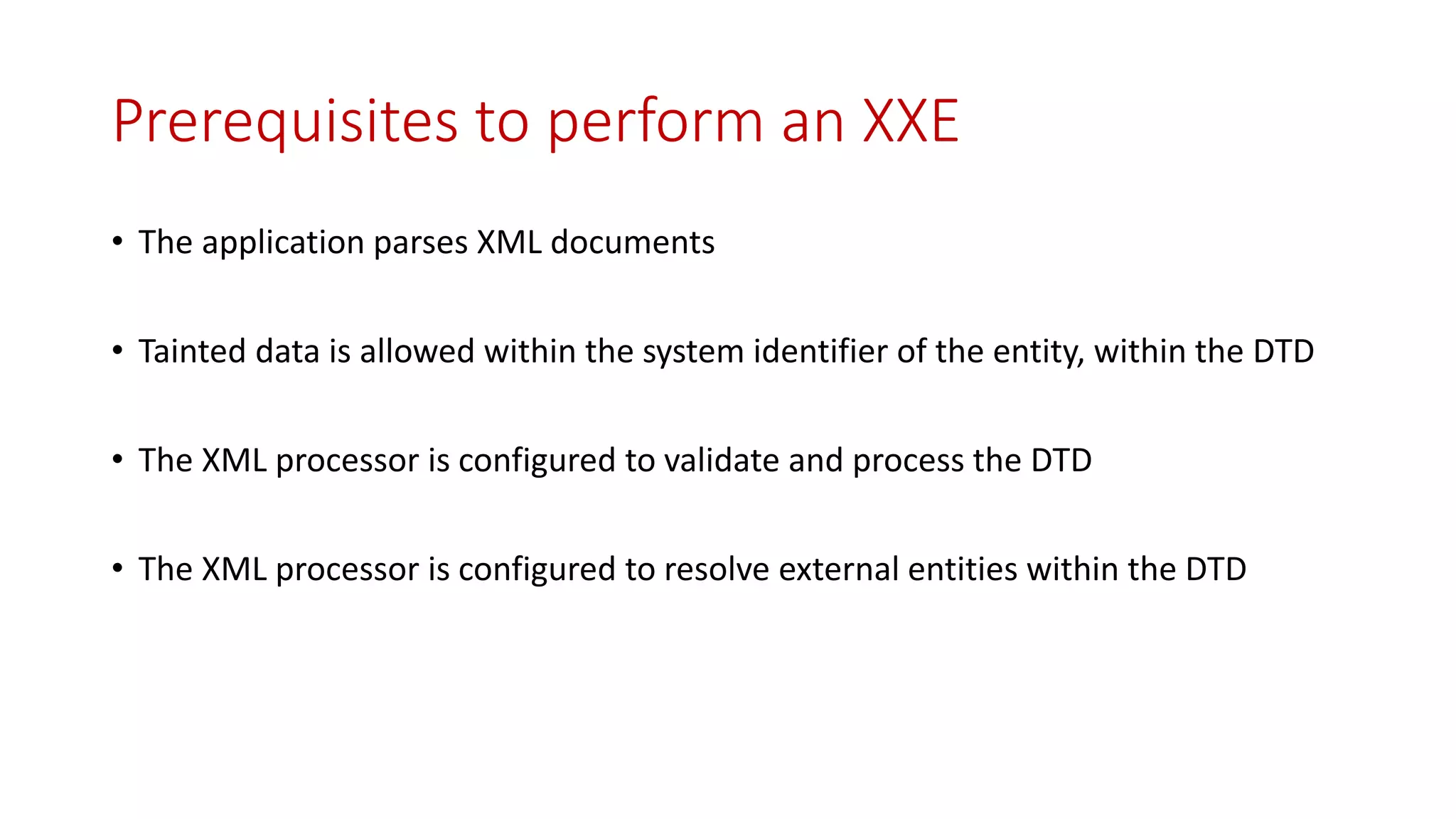 Prerequisites to perform an XXE
• The application parses XML documents
• Tainted data is allowed within the system identifier of the entity, within the DTD
• The XML processor is configured to validate and process the DTD
• The XML processor is configured to resolve external entities within the DTD
 