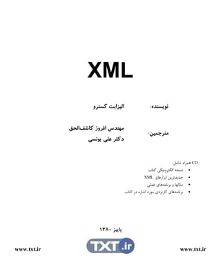‫‪XML‬‬
                     ‫ﺍﻟﻴﺰﺍﺑﺖ ﻛﺴﺘﺮﻭ‬                 ‫ﻧﻮﻳﺴﻨﺪﻩ:‬


             ‫ﻣﻬﻨﺪﺱ ﺍﻓﺮﻭﺯ ﻛﺎﺷﻒﺍﻟﺤﻖ‬
                                                  ‫ﻣﺘﺮﺟﻤﻴﻦ:‬
                   ‫ﺩﻛﺘﺮ ﻋﻠﻲ ﻳﻮﻧﺴﻲ‬


                                                                  ‫‪ CD‬ﻫﻤﺮﺍﻩ ﺷﺎﻣﻞ:‬
                                                    ‫• ﻧﺴﺨﻪ ﺍﻟﻜﺘﺮﻭﻧﻴﻜﻲ ﻛﺘﺎﺏ‬
                                                 ‫• ﺟﺪﻳﺪﺗﺮﻳﻦ ﺍﺑﺰﺍﺭﻫﺎﻱ ‪XML‬‬
                                                   ‫• ﻣﺜﺎﻟﻬﺎ ﻭ ﺑﺮﻧﺎﻣﻪﻫﺎﻱ ﻋﻤﻠﻲ‬
                                     ‫• ﺑﺮﻧﺎﻣﻪﻫﺎﻱ ﻛﺎﺭﺑﺮﺩﻱ ﻣﻮﺭﺩ ﺍﺷﺎﺭﻩ ﺩﺭ ﻛﺘﺎﺏ‬




                        ‫ﭘﺎﻳﻴﺰ ٠٨٣١‬


‫‪www.txt.ir‬‬                                                           ‫‪www.txt.ir‬‬
 