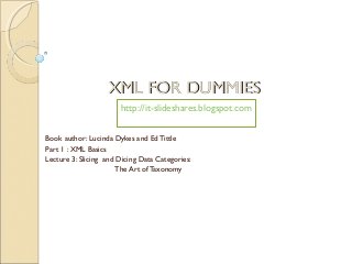 XML FOR DUMMIES
                       http://it-slideshares.blogspot.com


Book author: Lucinda Dykes and Ed Tittle
Part 1 : XML Basics
Lecture 3: Slicing and Dicing Data Categories:
                      The Art of Taxonomy
 