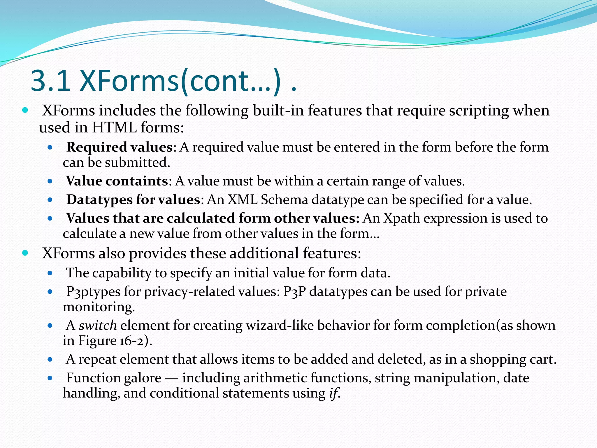 3.1 XForms(cont…) .XForms includes the following built-in features that require scripting when used in HTML forms:Required values: A required value must be entered in the form before the form can be submitted.Value containts: A value must be within a certain range of values.Datatypes for values: An XML Schema datatype can be specified for a value.Values that are calculated form other values: An Xpath expression is used to calculate a new value from other values in the form…XForms also provides these additional features:The capability to specify an initial value for form data.P3ptypes for privacy-related values: P3P datatypes can be used for private monitoring.A switch element for creating wizard-like behavior for form completion(as shown in Figure 16-2).A repeat element that allows items to be added and deleted, as in a shopping cart. Function galore — including arithmetic functions, string manipulation, date handling, and conditional statements using if.