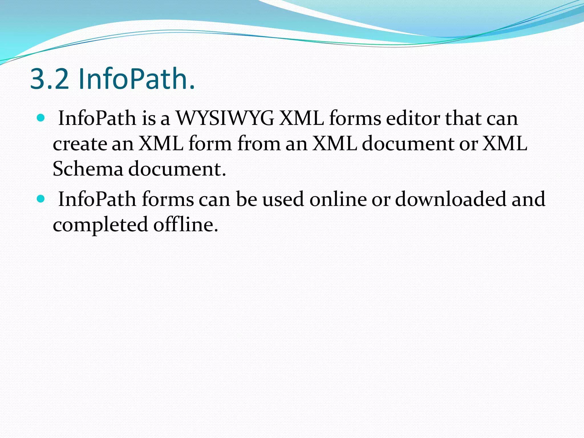 3.2 InfoPath. InfoPath is a WYSIWYG XML forms editor that can create an XML form from an XML document or XML Schema document. InfoPath forms can be used online or downloaded and completed offline.