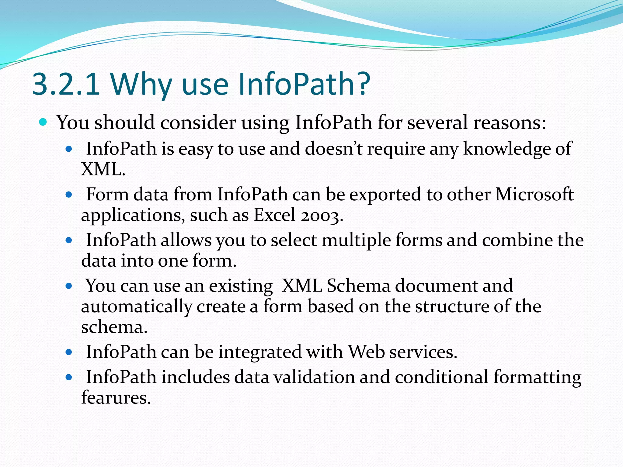 3.2.1 Why use InfoPath?You should consider using InfoPath for several reasons:InfoPath is easy to use and doesn’t require any knowledge of XML.Form data from InfoPath can be exported to other Microsoft applications, such as Excel 2003.InfoPath allows you to select multiple forms and combine the data into one form.You can use an existing XML Schema document and automatically create a form based on the structure of the schema.InfoPath can be integrated with Web services.InfoPath includes data validation and conditional formatting fearures.